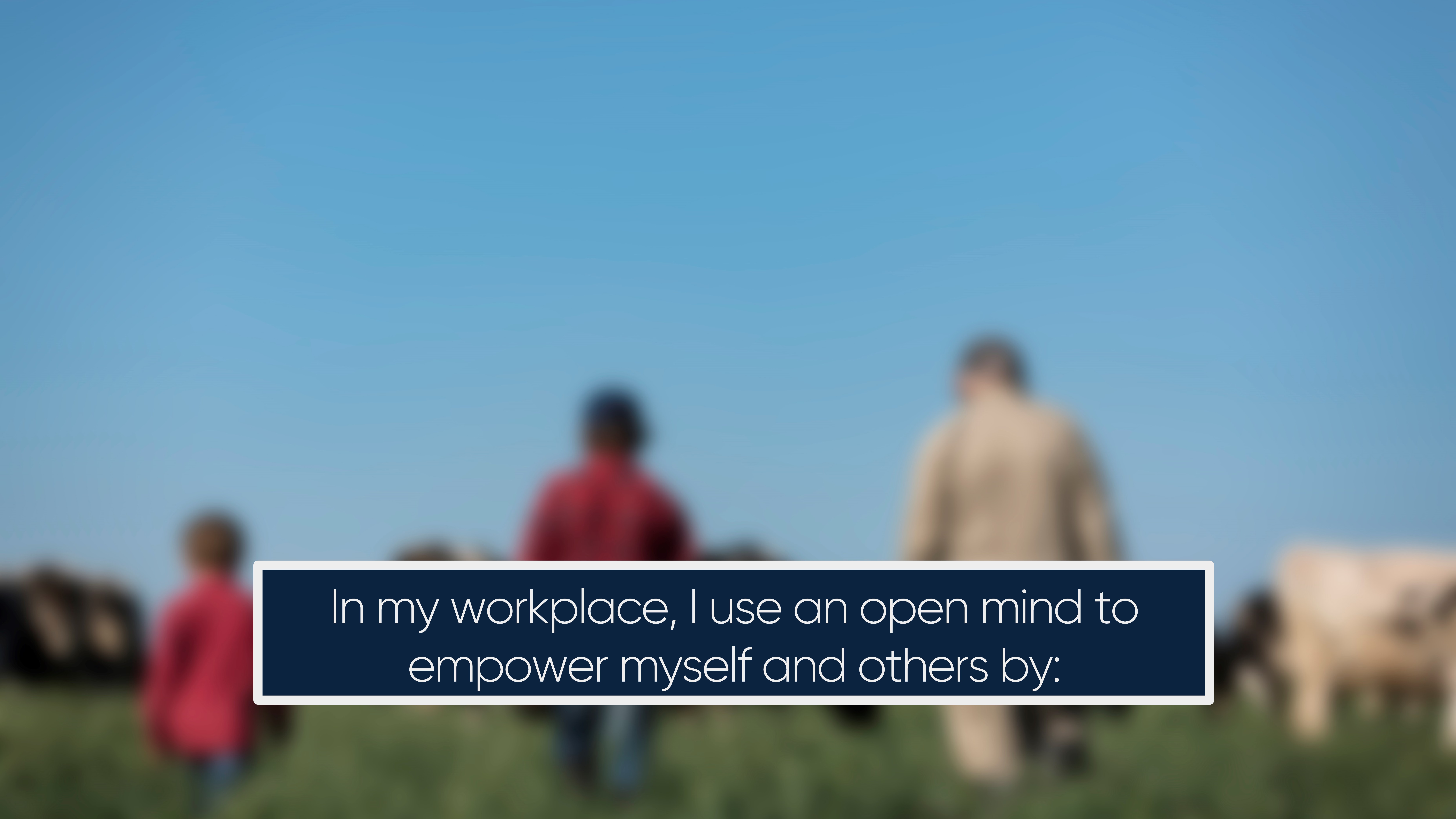 In my workplace, I use an open mind to empower myself and others by: